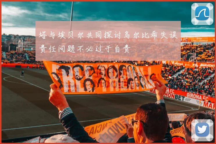 塔与埃贝尔共同探讨乌尔比希失误责任问题不必过于自责