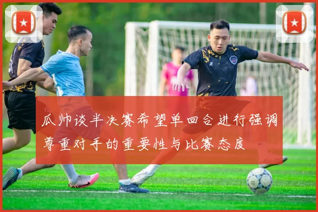 瓜帅谈半决赛希望单回合进行强调尊重对手的重要性与比赛态度