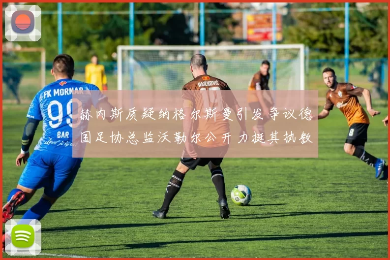 赫内斯质疑纳格尔斯曼引发争议德国足协总监沃勒尔公开力挺其执教表现