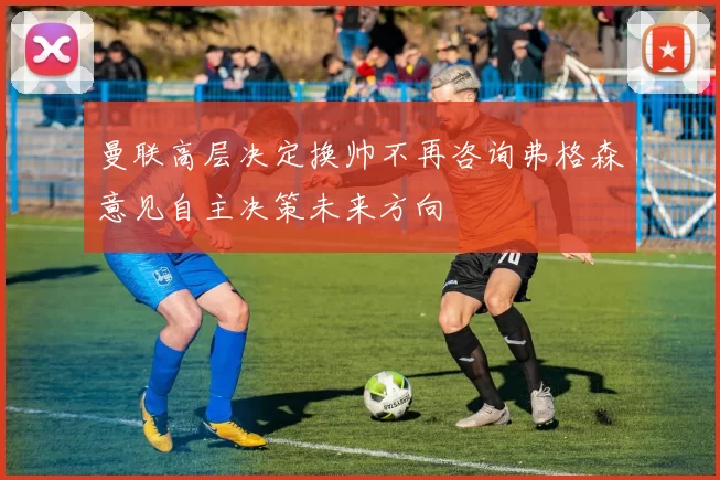 曼联高层决定换帅不再咨询弗格森意见自主决策未来方向