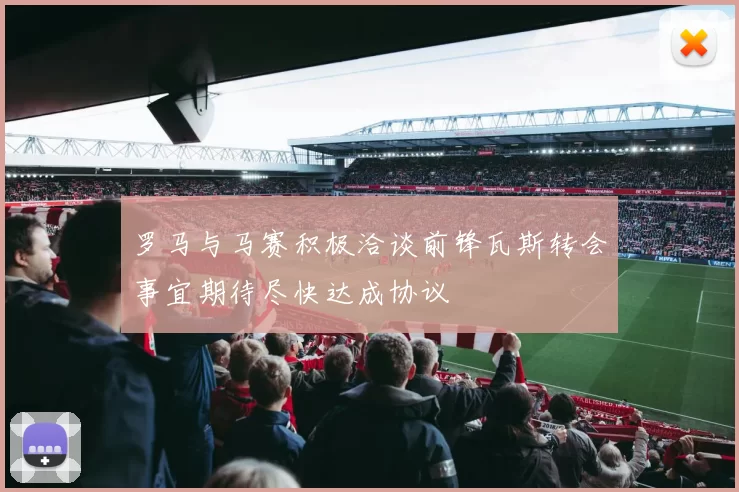 罗马与马赛积极洽谈前锋瓦斯转会事宜期待尽快达成协议