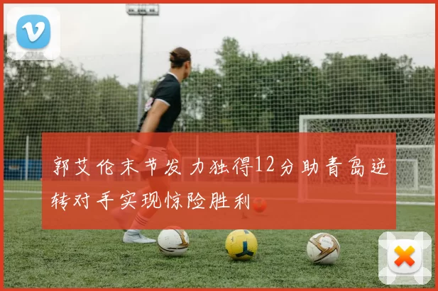 郭艾伦末节发力独得12分助青岛逆转对手实现惊险胜利