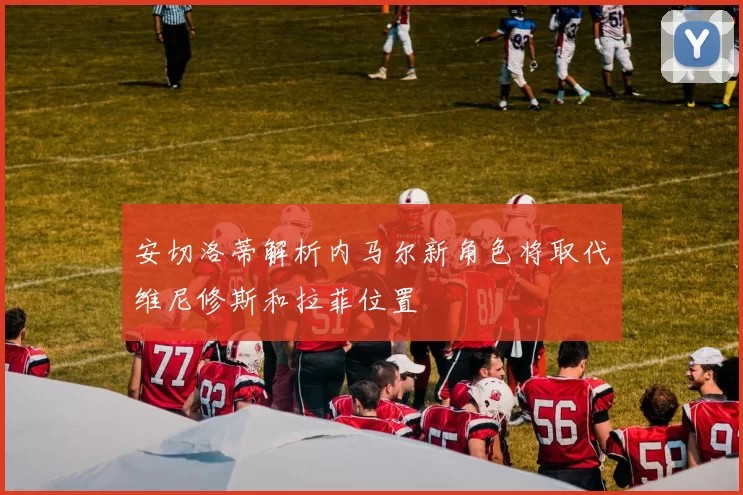 安切洛蒂解析内马尔新角色将取代维尼修斯和拉菲位置