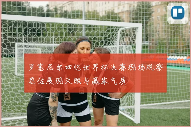 罗塞尼尔回忆世界杯决赛现场观察恩佐展现天赋与赢家气质