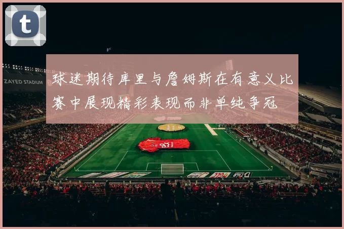 球迷期待库里与詹姆斯在有意义比赛中展现精彩表现而非单纯争冠