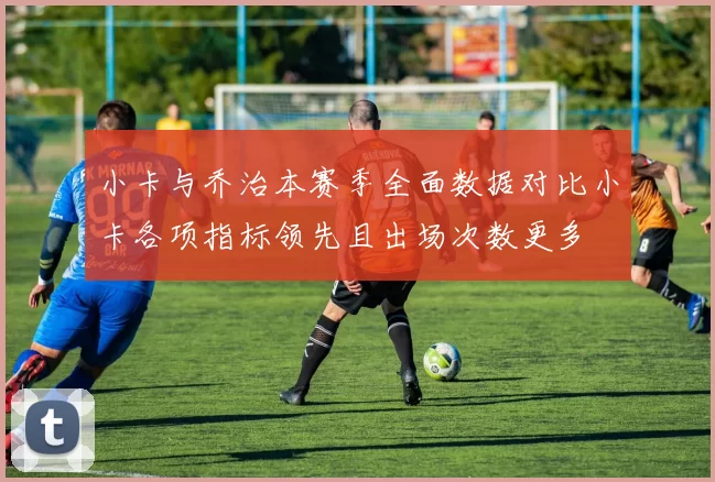 小卡与乔治本赛季全面数据对比小卡各项指标领先且出场次数更多