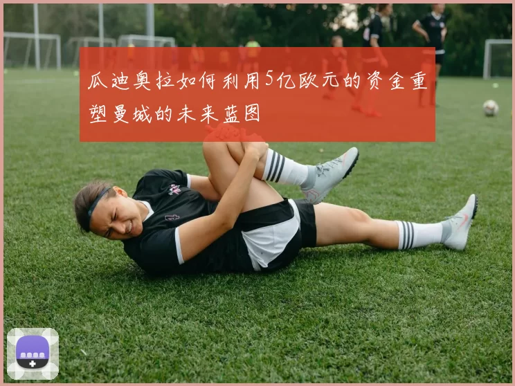 瓜迪奥拉如何利用5亿欧元的资金重塑曼城的未来蓝图