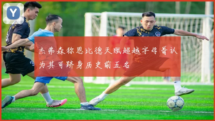 杰弗森称恩比德天赋超越字母哥认为其可跻身历史前五名