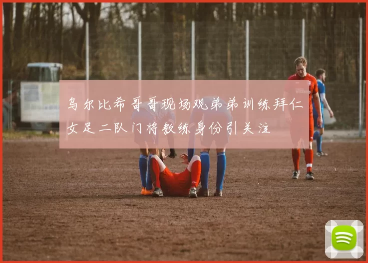 乌尔比希哥哥现场观弟弟训练拜仁女足二队门将教练身份引关注