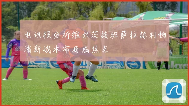 电讯报分析维尔茨接班萨拉赫利物浦新战术布局成焦点