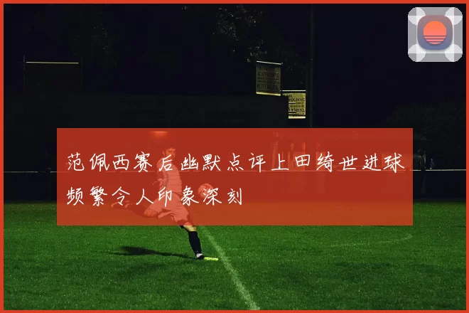 范佩西赛后幽默点评上田绮世进球频繁令人印象深刻