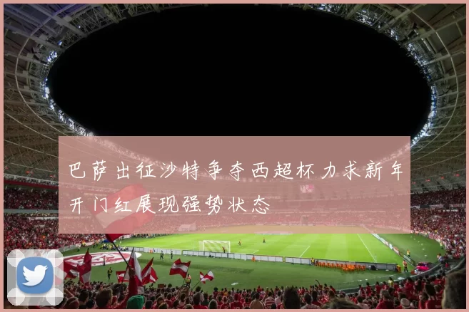 巴萨出征沙特争夺西超杯力求新年开门红展现强势状态