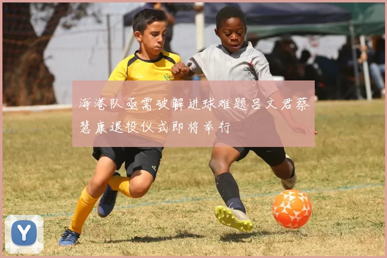 海港队亟需破解进球难题吕文君蔡慧康退役仪式即将举行