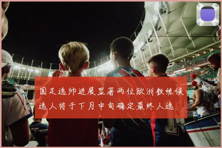 国足选帅进展显著两位欧洲教练候选人将于下月中旬确定最终人选