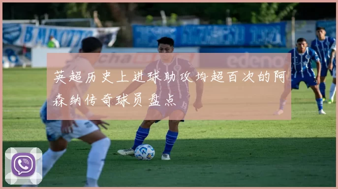 英超历史上进球助攻均超百次的阿森纳传奇球员盘点